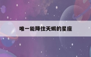 唯一能降住天蝎的星座(2023年天蝎正缘和孽缘)