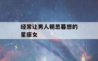 经常让男人朝思暮想的星座女(经常让男人朝思暮想的星座女射手座)