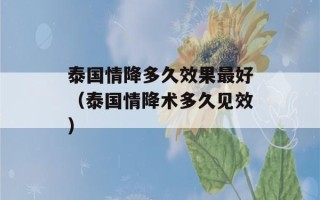 泰国情降多久效果最好（泰国情降术多久见效）