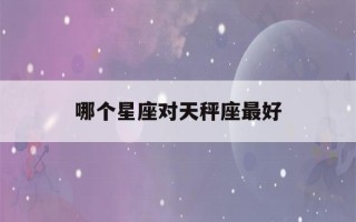 哪个星座对天秤座最好(哪个星座最容易对天秤一见钟情)