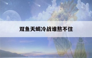 双鱼天蝎冷战谁熬不住(双鱼和天蝎冷战谁坚持最久)