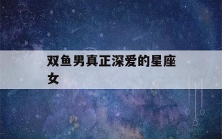 双鱼男真正深爱的星座女(双鱼男死心塌地爱的星座女)