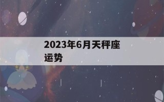 2023年6月天秤座运势(天秤座2021年6月23日运势)