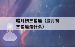 腊月初三星座（腊月初三星座是什么）