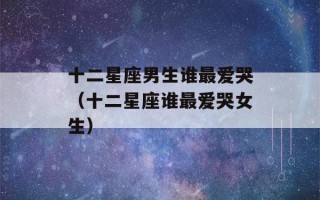 十二星座男生谁最爱哭（十二星座谁最爱哭女生）