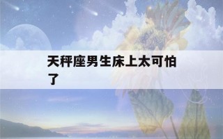 天秤座男生床上太可怕了(天秤座男生 床上)