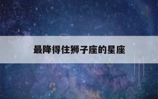 最降得住狮子座的星座(狮子座一见钟情的星座)