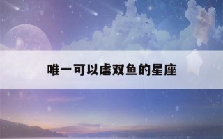 唯一可以虐双鱼的星座(双鱼座对谁最容易一见钟情)