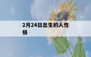 2月24日出生的人性格(2月24日出生的人是什么)