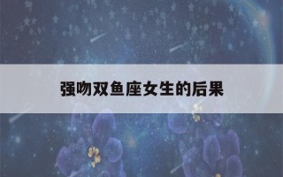 强吻双鱼座女生的后果(十二星座被强吻后什么样?双鱼座好搞笑!)