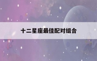 十二星座最佳配对组合(十二星座最佳cp表)