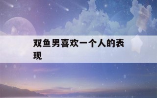 双鱼男喜欢一个人的表现(双鱼男喜欢一个人的表现 准到爆)