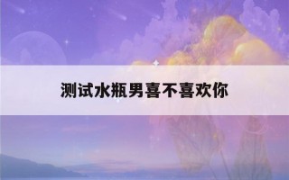 测试水瓶男喜不喜欢你(测试水瓶男喜不喜欢你的表现)