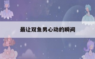 最让双鱼男心动的瞬间(吸引双鱼男的绝招)