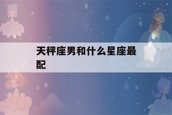 天秤座男和什么星座最配(天秤座男和什么星座最配夫妻)-第1张图片-星座花