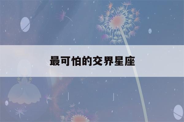 最可怕的交界星座(最可怕的交界星座9月23日)-第1张图片-星座花