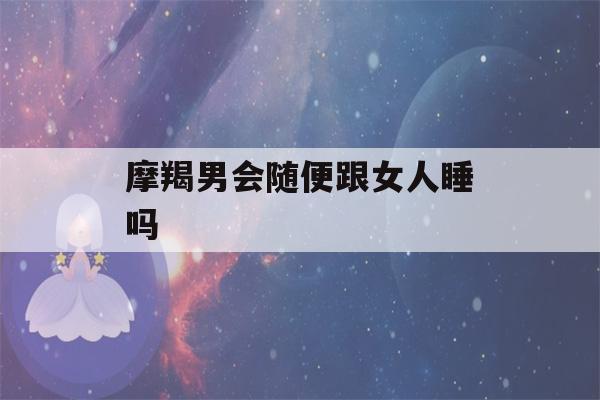 摩羯男会随便跟女人睡吗(摩羯男开始走心的表现)-第1张图片-星座花