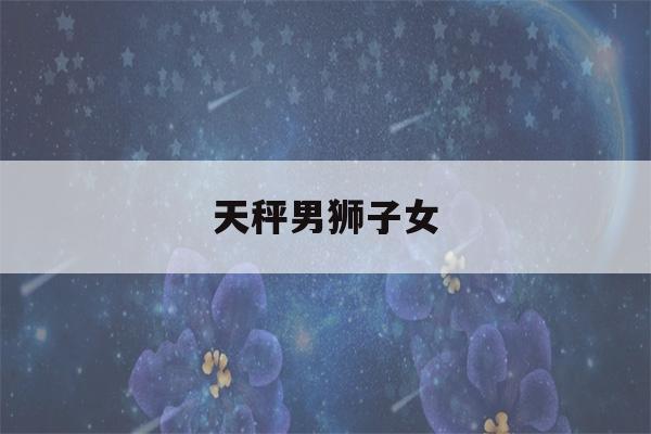 天秤男狮子女(天秤男和什么星座最配)-第1张图片-星座花