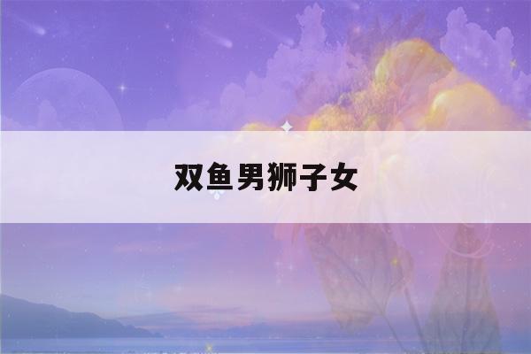 双鱼男狮子女(双鱼男狮子女座配对)-第1张图片-星座花