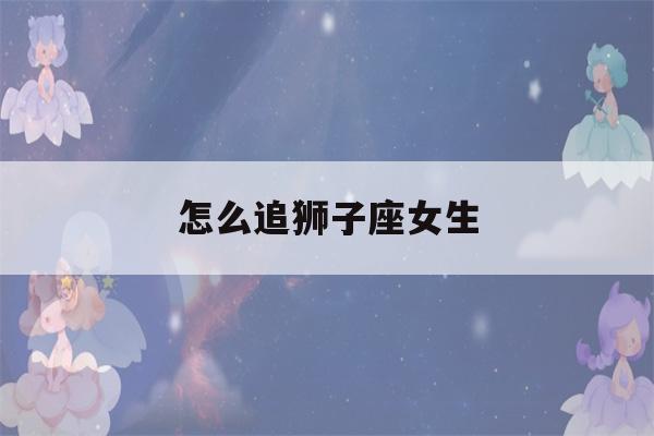 怎么追狮子座女生(双子座女孩怎么追)-第1张图片-星座花