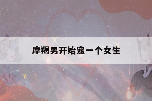 摩羯男开始宠一个女生(摩羯男开始宠一个女生会怎么样)-第1张图片-星座花