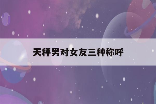 天秤男对女友三种称呼(分手后女人越绝情越好挽回)-第1张图片-星座花