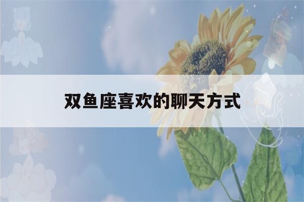 双鱼座喜欢的聊天方式(怎样让双鱼男主动找你)-第1张图片-星座花