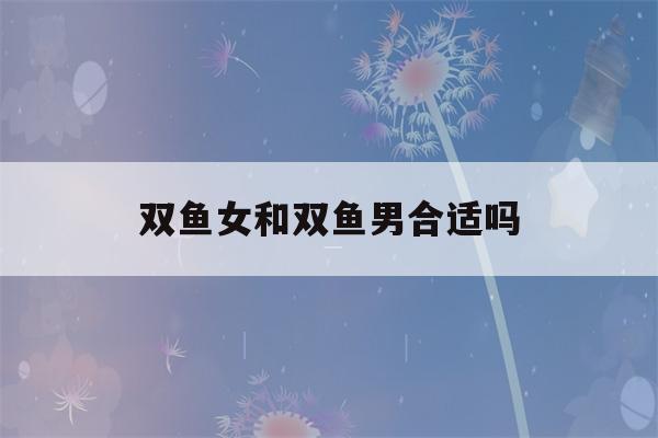 双鱼女和双鱼男合适吗(双鱼女和双鱼男性格)-第1张图片-星座花