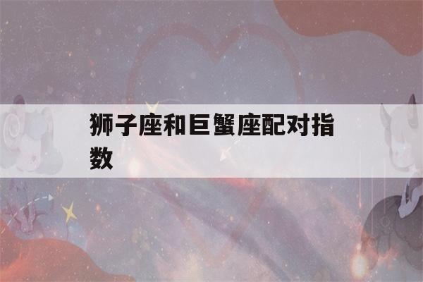 狮子座和巨蟹座配对指数(狮子座和巨蟹座配对指数表)-第1张图片-星座花