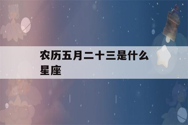 农历五月二十三是什么星座(98年农历五月二十三是什么星座)-第1张图片-星座花