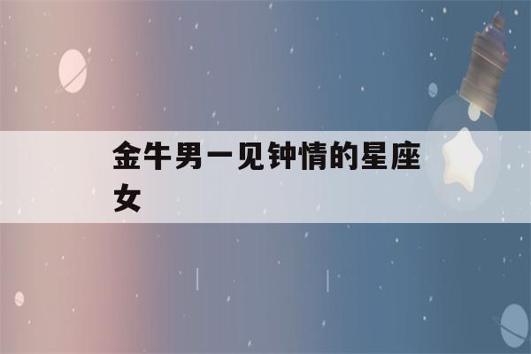 金牛男一见钟情的星座女(金牛男会一见钟情主动嘛)-第1张图片-星座花