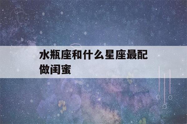 水瓶座和什么星座最配做闺蜜(水瓶座什么排第一名)-第1张图片-星座花