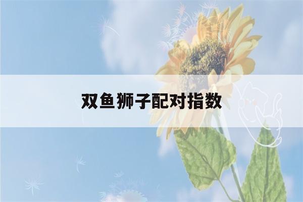 双鱼狮子配对指数(双鱼狮子配对指数高吗)-第1张图片-星座花