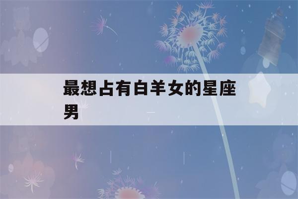 最想占有白羊女的星座男(白羊女最勾哪个星座男的魂)-第1张图片-星座花