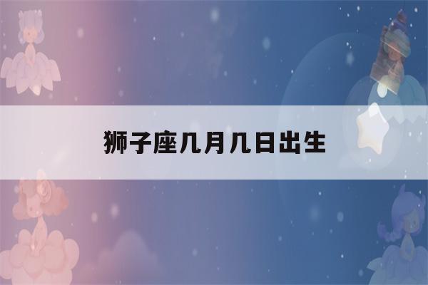 狮子座几月几日出生(狮子男最吃女人哪套)-第1张图片-星座花