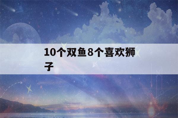 10个双鱼8个喜欢狮子(双鱼爱狮子还是狮子爱双鱼)-第1张图片-星座花