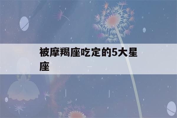 被摩羯座吃定的5大星座(被摩羯座吃定的5大星座是什么)-第1张图片-星座花