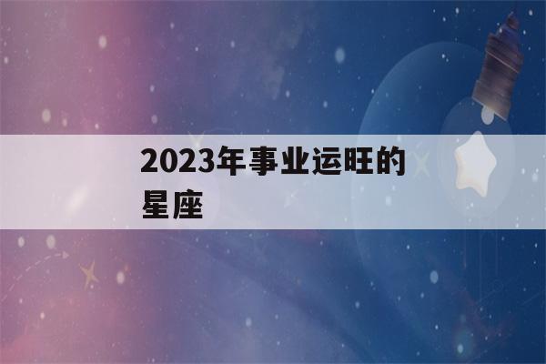 2023年事业运旺的星座(2023年事业运最好的生肖)-第1张图片-星座花