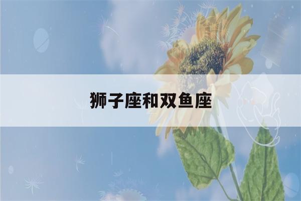 狮子座和双鱼座(狮子座和双鱼座在一起合适吗)-第1张图片-星座花