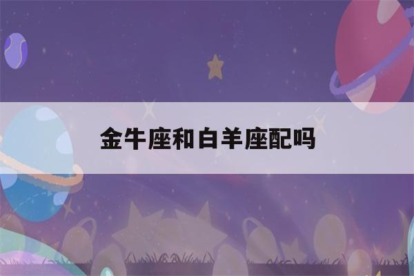 金牛座和白羊座配吗(金牛座和白羊座配吗座最配)-第1张图片-星座花