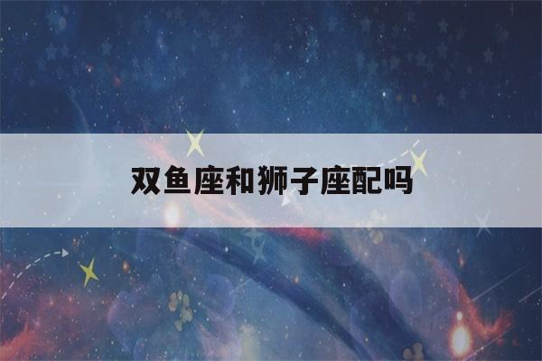 双鱼座和狮子座配吗(双鱼座男狮子座女)-第1张图片-星座花