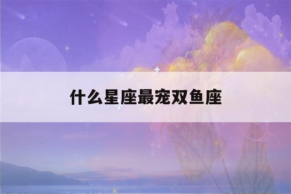 什么星座最宠双鱼座(最旺双鱼座的星座)-第1张图片-星座花