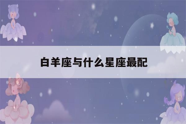 白羊座与什么星座最配(白羊座最合不来的星座)-第1张图片-星座花