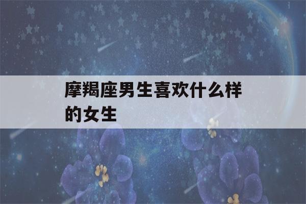 摩羯座男生喜欢什么样的女生(摩羯男最反感女生什么)-第1张图片-星座花