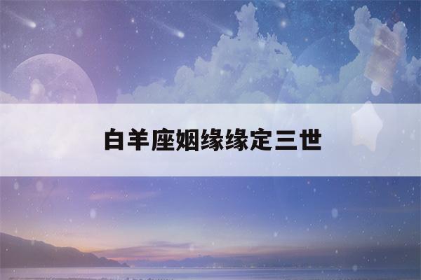 白羊座姻缘缘定三世(白羊座的缘分星座)-第1张图片-星座花