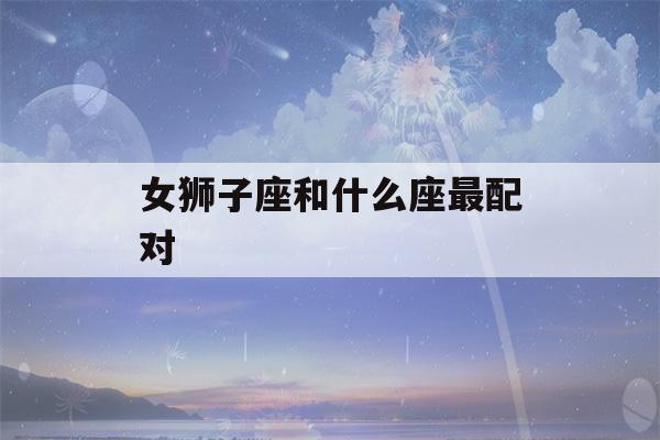 女狮子座和什么座最配对(女狮子座和什么座最配对)-第1张图片-星座花