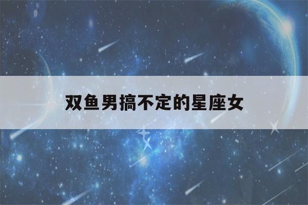 双鱼男搞不定的星座女(双鱼男不能触碰的底线)-第1张图片-星座花