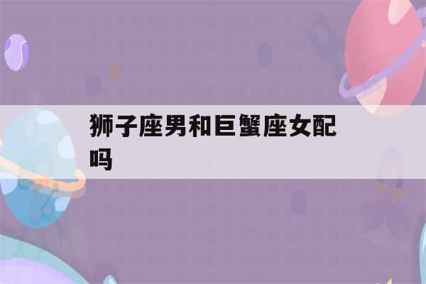 狮子座男和巨蟹座女配吗(狮子座男和巨蟹女配对指数)-第1张图片-星座花