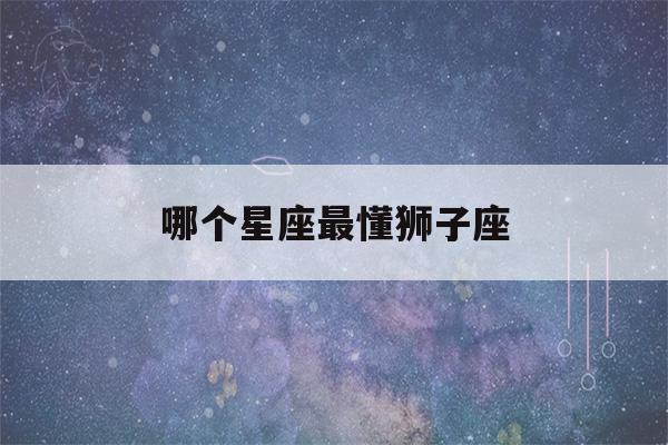 哪个星座最懂狮子座(哪个星座懂狮子座女)-第1张图片-星座花