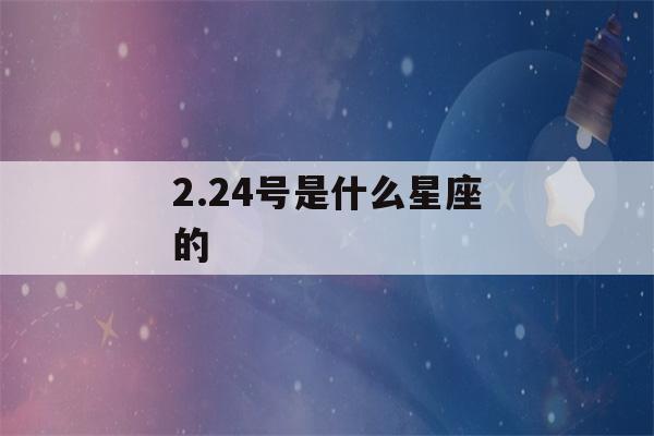 2.24号是什么星座的(2月24是什么星座)-第1张图片-星座花